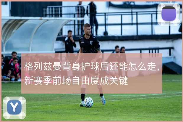格列兹曼背身护球后还能怎么走，新赛季前场自由度成关键