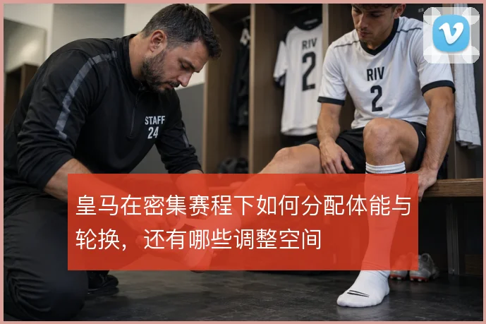皇马在密集赛程下如何分配体能与轮换,还有哪些调整空间