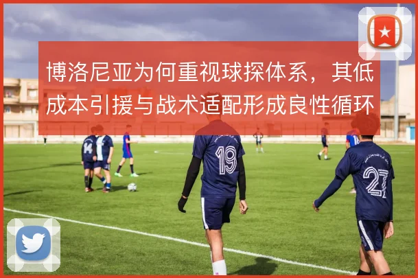 博洛尼亚为何重视球探体系,其低成本引援与战术适配形成良性循环