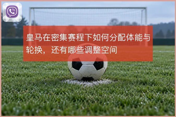 皇马在密集赛程下如何分配体能与轮换，还有哪些调整空间