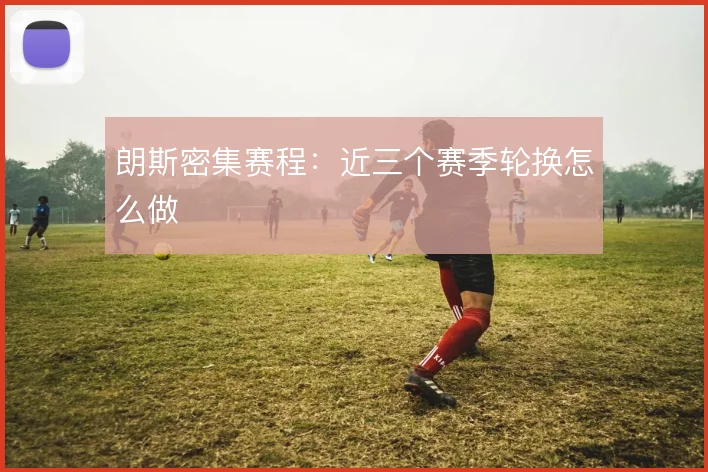 朗斯密集赛程:近三个赛季轮换怎么做