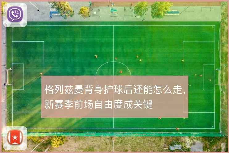 格列兹曼背身护球后还能怎么走,新赛季前场自由度成关键
