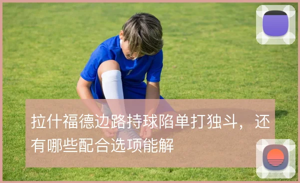 拉什福德边路持球陷单打独斗，还有哪些配合选项能解